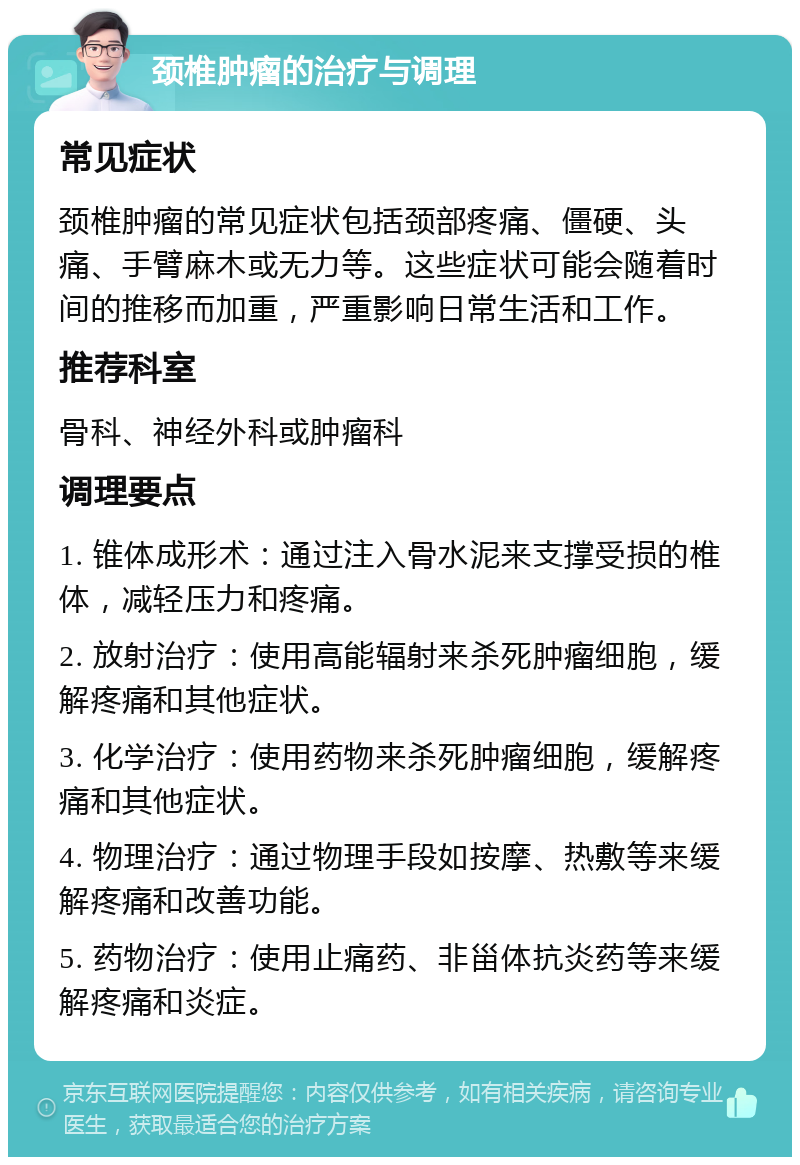 颈椎肿瘤的治疗与调理 常见症状 颈椎肿瘤的常见症状包括颈部疼痛、僵硬、头痛、手臂麻木或无力等。这些症状可能会随着时间的推移而加重，严重影响日常生活和工作。 推荐科室 骨科、神经外科或肿瘤科 调理要点 1. 锥体成形术：通过注入骨水泥来支撑受损的椎体，减轻压力和疼痛。 2. 放射治疗：使用高能辐射来杀死肿瘤细胞，缓解疼痛和其他症状。 3. 化学治疗：使用药物来杀死肿瘤细胞，缓解疼痛和其他症状。 4. 物理治疗：通过物理手段如按摩、热敷等来缓解疼痛和改善功能。 5. 药物治疗：使用止痛药、非甾体抗炎药等来缓解疼痛和炎症。