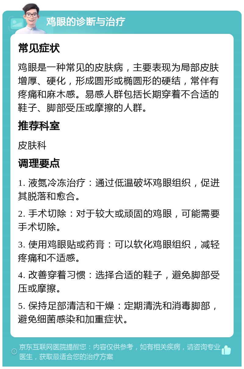 鸡眼的诊断与治疗 常见症状 鸡眼是一种常见的皮肤病，主要表现为局部皮肤增厚、硬化，形成圆形或椭圆形的硬结，常伴有疼痛和麻木感。易感人群包括长期穿着不合适的鞋子、脚部受压或摩擦的人群。 推荐科室 皮肤科 调理要点 1. 液氮冷冻治疗：通过低温破坏鸡眼组织，促进其脱落和愈合。 2. 手术切除：对于较大或顽固的鸡眼，可能需要手术切除。 3. 使用鸡眼贴或药膏：可以软化鸡眼组织，减轻疼痛和不适感。 4. 改善穿着习惯：选择合适的鞋子，避免脚部受压或摩擦。 5. 保持足部清洁和干燥：定期清洗和消毒脚部，避免细菌感染和加重症状。