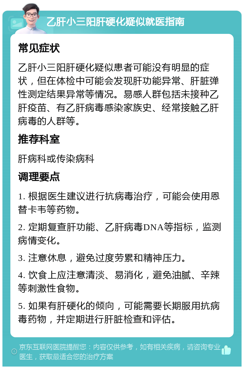 乙肝小三阳肝硬化疑似就医指南 常见症状 乙肝小三阳肝硬化疑似患者可能没有明显的症状，但在体检中可能会发现肝功能异常、肝脏弹性测定结果异常等情况。易感人群包括未接种乙肝疫苗、有乙肝病毒感染家族史、经常接触乙肝病毒的人群等。 推荐科室 肝病科或传染病科 调理要点 1. 根据医生建议进行抗病毒治疗，可能会使用恩替卡韦等药物。 2. 定期复查肝功能、乙肝病毒DNA等指标，监测病情变化。 3. 注意休息，避免过度劳累和精神压力。 4. 饮食上应注意清淡、易消化，避免油腻、辛辣等刺激性食物。 5. 如果有肝硬化的倾向，可能需要长期服用抗病毒药物，并定期进行肝脏检查和评估。