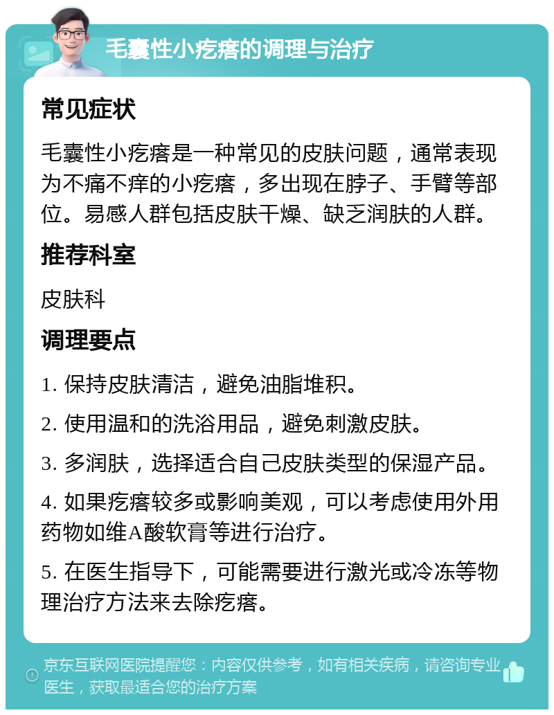 毛囊性小疙瘩的调理与治疗 常见症状 毛囊性小疙瘩是一种常见的皮肤问题，通常表现为不痛不痒的小疙瘩，多出现在脖子、手臂等部位。易感人群包括皮肤干燥、缺乏润肤的人群。 推荐科室 皮肤科 调理要点 1. 保持皮肤清洁，避免油脂堆积。 2. 使用温和的洗浴用品，避免刺激皮肤。 3. 多润肤，选择适合自己皮肤类型的保湿产品。 4. 如果疙瘩较多或影响美观，可以考虑使用外用药物如维A酸软膏等进行治疗。 5. 在医生指导下，可能需要进行激光或冷冻等物理治疗方法来去除疙瘩。