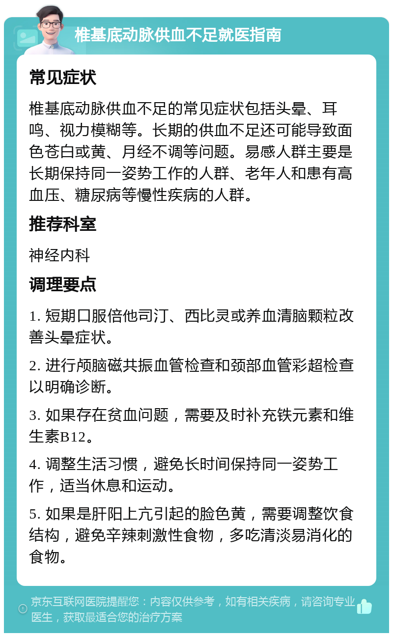 椎基底动脉供血不足就医指南 常见症状 椎基底动脉供血不足的常见症状包括头晕、耳鸣、视力模糊等。长期的供血不足还可能导致面色苍白或黄、月经不调等问题。易感人群主要是长期保持同一姿势工作的人群、老年人和患有高血压、糖尿病等慢性疾病的人群。 推荐科室 神经内科 调理要点 1. 短期口服倍他司汀、西比灵或养血清脑颗粒改善头晕症状。 2. 进行颅脑磁共振血管检查和颈部血管彩超检查以明确诊断。 3. 如果存在贫血问题，需要及时补充铁元素和维生素B12。 4. 调整生活习惯，避免长时间保持同一姿势工作，适当休息和运动。 5. 如果是肝阳上亢引起的脸色黄，需要调整饮食结构，避免辛辣刺激性食物，多吃清淡易消化的食物。