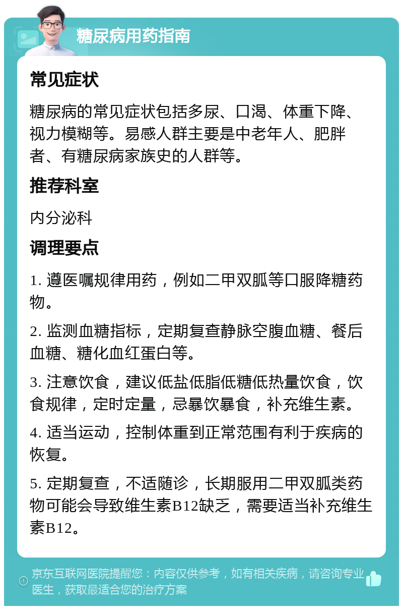 糖尿病用药指南 常见症状 糖尿病的常见症状包括多尿、口渴、体重下降、视力模糊等。易感人群主要是中老年人、肥胖者、有糖尿病家族史的人群等。 推荐科室 内分泌科 调理要点 1. 遵医嘱规律用药，例如二甲双胍等口服降糖药物。 2. 监测血糖指标，定期复查静脉空腹血糖、餐后血糖、糖化血红蛋白等。 3. 注意饮食，建议低盐低脂低糖低热量饮食，饮食规律，定时定量，忌暴饮暴食，补充维生素。 4. 适当运动，控制体重到正常范围有利于疾病的恢复。 5. 定期复查，不适随诊，长期服用二甲双胍类药物可能会导致维生素B12缺乏，需要适当补充维生素B12。