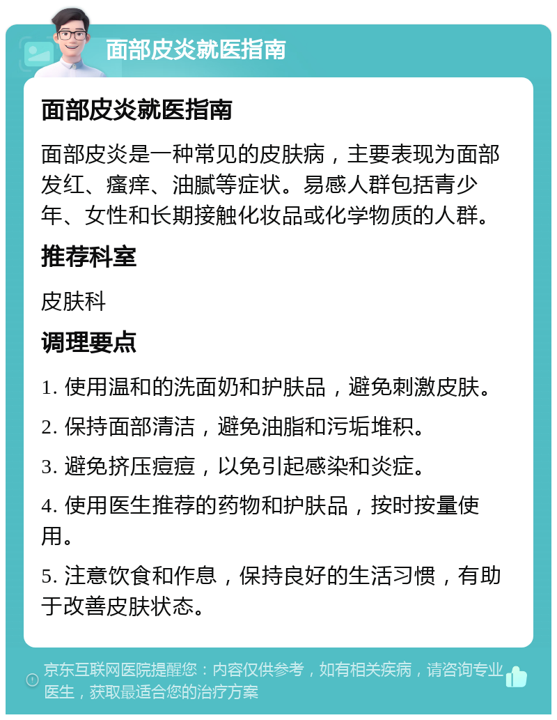 面部皮炎就医指南 面部皮炎就医指南 面部皮炎是一种常见的皮肤病，主要表现为面部发红、瘙痒、油腻等症状。易感人群包括青少年、女性和长期接触化妆品或化学物质的人群。 推荐科室 皮肤科 调理要点 1. 使用温和的洗面奶和护肤品，避免刺激皮肤。 2. 保持面部清洁，避免油脂和污垢堆积。 3. 避免挤压痘痘，以免引起感染和炎症。 4. 使用医生推荐的药物和护肤品，按时按量使用。 5. 注意饮食和作息，保持良好的生活习惯，有助于改善皮肤状态。