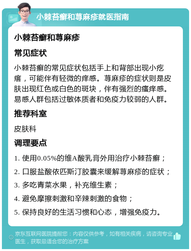 小棘苔癣和荨麻疹就医指南 小棘苔癣和荨麻疹 常见症状 小棘苔癣的常见症状包括手上和背部出现小疙瘩，可能伴有轻微的痒感。荨麻疹的症状则是皮肤出现红色或白色的斑块，伴有强烈的瘙痒感。易感人群包括过敏体质者和免疫力较弱的人群。 推荐科室 皮肤科 调理要点 1. 使用0.05%的维A酸乳膏外用治疗小棘苔癣； 2. 口服盐酸依匹斯汀胶囊来缓解荨麻疹的症状； 3. 多吃青菜水果，补充维生素； 4. 避免摩擦刺激和辛辣刺激的食物； 5. 保持良好的生活习惯和心态，增强免疫力。