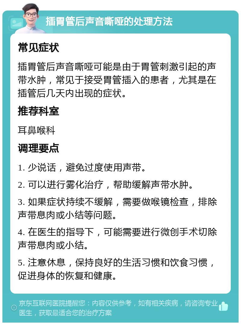 插胃管后声音嘶哑的处理方法 常见症状 插胃管后声音嘶哑可能是由于胃管刺激引起的声带水肿，常见于接受胃管插入的患者，尤其是在插管后几天内出现的症状。 推荐科室 耳鼻喉科 调理要点 1. 少说话，避免过度使用声带。 2. 可以进行雾化治疗，帮助缓解声带水肿。 3. 如果症状持续不缓解，需要做喉镜检查，排除声带息肉或小结等问题。 4. 在医生的指导下，可能需要进行微创手术切除声带息肉或小结。 5. 注意休息，保持良好的生活习惯和饮食习惯，促进身体的恢复和健康。