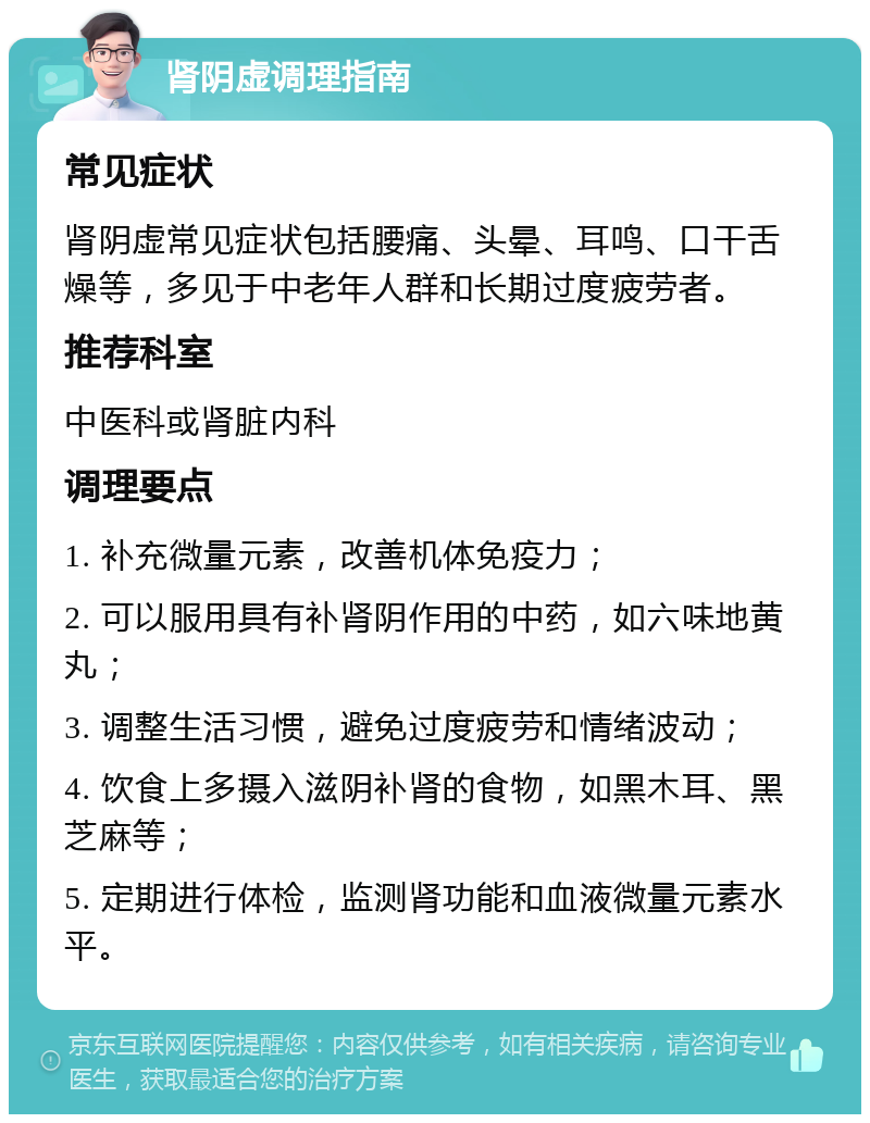 肾阴虚调理指南 常见症状 肾阴虚常见症状包括腰痛、头晕、耳鸣、口干舌燥等，多见于中老年人群和长期过度疲劳者。 推荐科室 中医科或肾脏内科 调理要点 1. 补充微量元素，改善机体免疫力； 2. 可以服用具有补肾阴作用的中药，如六味地黄丸； 3. 调整生活习惯，避免过度疲劳和情绪波动； 4. 饮食上多摄入滋阴补肾的食物，如黑木耳、黑芝麻等； 5. 定期进行体检，监测肾功能和血液微量元素水平。