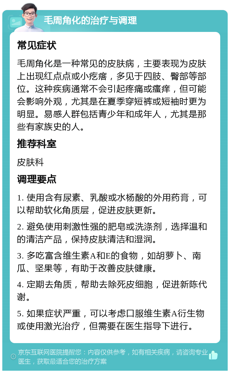 毛周角化的治疗与调理 常见症状 毛周角化是一种常见的皮肤病，主要表现为皮肤上出现红点点或小疙瘩，多见于四肢、臀部等部位。这种疾病通常不会引起疼痛或瘙痒，但可能会影响外观，尤其是在夏季穿短裤或短袖时更为明显。易感人群包括青少年和成年人，尤其是那些有家族史的人。 推荐科室 皮肤科 调理要点 1. 使用含有尿素、乳酸或水杨酸的外用药膏，可以帮助软化角质层，促进皮肤更新。 2. 避免使用刺激性强的肥皂或洗涤剂，选择温和的清洁产品，保持皮肤清洁和湿润。 3. 多吃富含维生素A和E的食物，如胡萝卜、南瓜、坚果等，有助于改善皮肤健康。 4. 定期去角质，帮助去除死皮细胞，促进新陈代谢。 5. 如果症状严重，可以考虑口服维生素A衍生物或使用激光治疗，但需要在医生指导下进行。