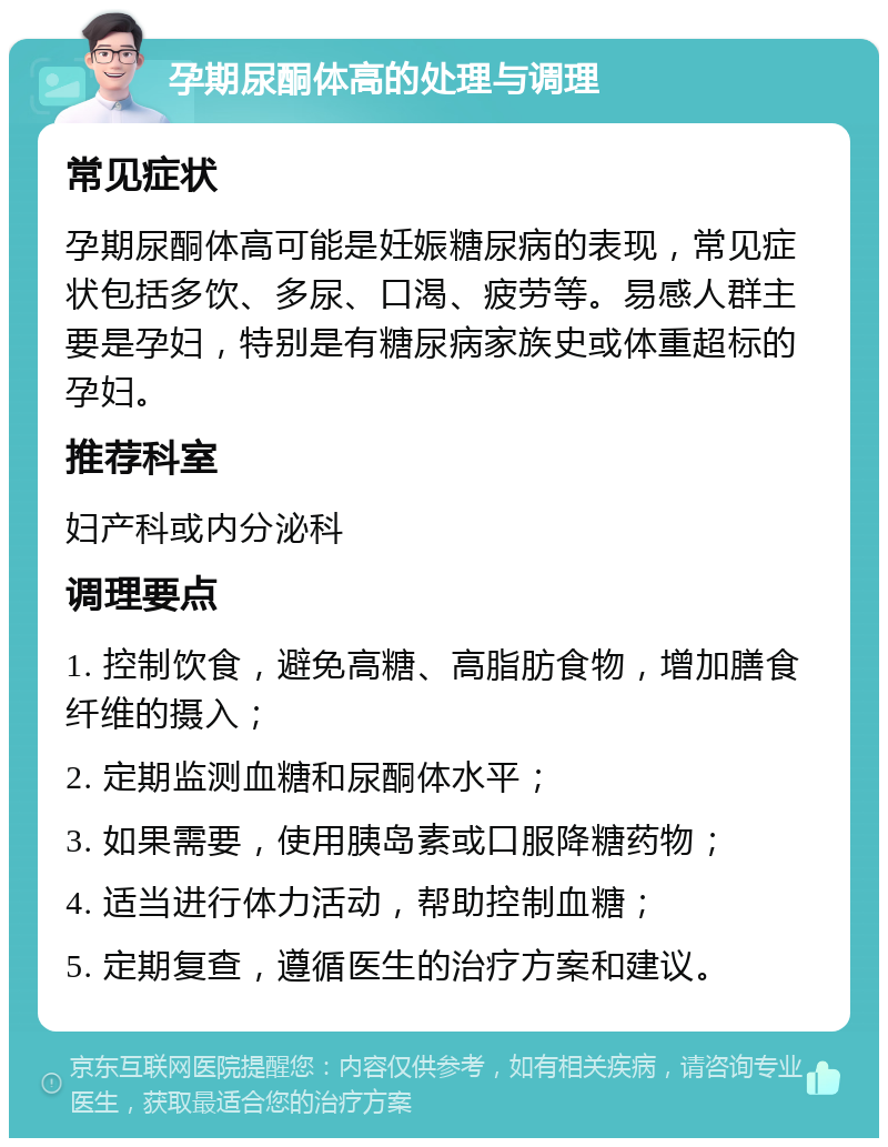 孕期尿酮体高的处理与调理 常见症状 孕期尿酮体高可能是妊娠糖尿病的表现，常见症状包括多饮、多尿、口渴、疲劳等。易感人群主要是孕妇，特别是有糖尿病家族史或体重超标的孕妇。 推荐科室 妇产科或内分泌科 调理要点 1. 控制饮食，避免高糖、高脂肪食物，增加膳食纤维的摄入； 2. 定期监测血糖和尿酮体水平； 3. 如果需要，使用胰岛素或口服降糖药物； 4. 适当进行体力活动，帮助控制血糖； 5. 定期复查，遵循医生的治疗方案和建议。