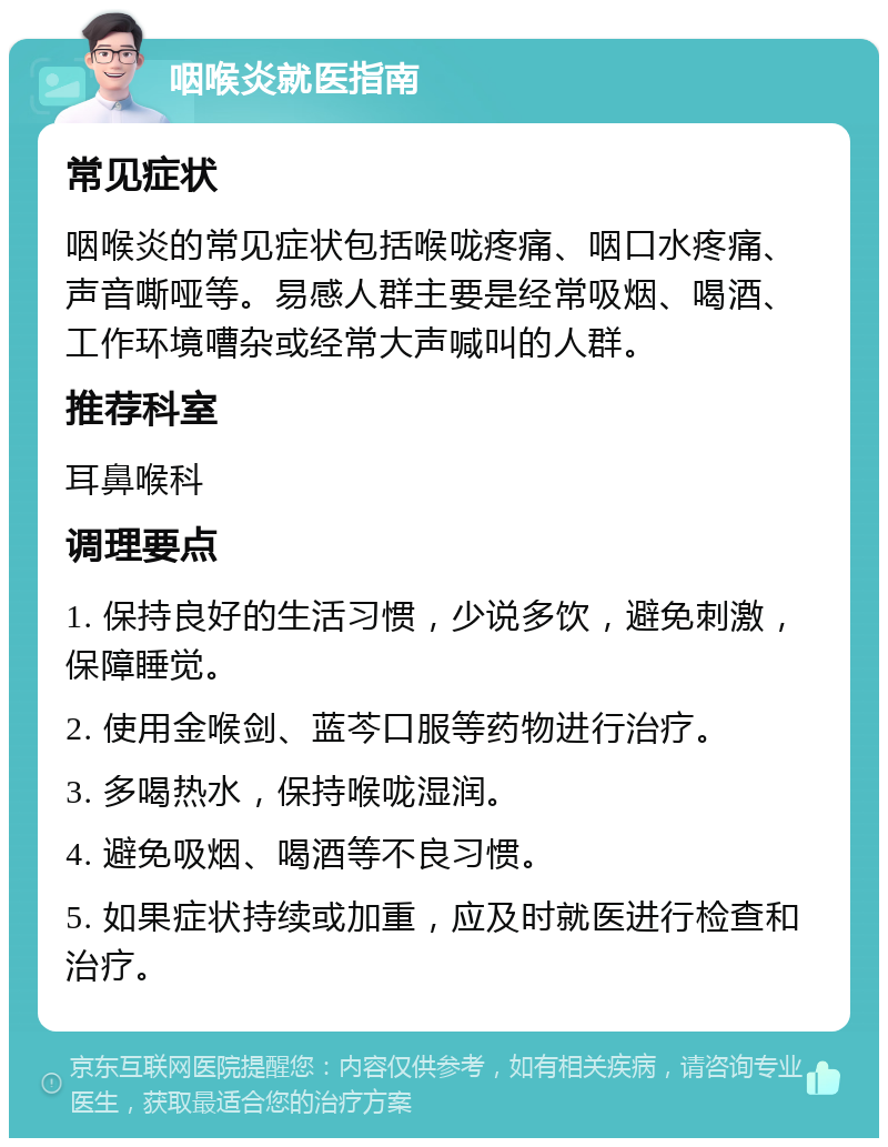 咽喉炎就医指南 常见症状 咽喉炎的常见症状包括喉咙疼痛、咽口水疼痛、声音嘶哑等。易感人群主要是经常吸烟、喝酒、工作环境嘈杂或经常大声喊叫的人群。 推荐科室 耳鼻喉科 调理要点 1. 保持良好的生活习惯，少说多饮，避免刺激，保障睡觉。 2. 使用金喉剑、蓝芩口服等药物进行治疗。 3. 多喝热水，保持喉咙湿润。 4. 避免吸烟、喝酒等不良习惯。 5. 如果症状持续或加重，应及时就医进行检查和治疗。