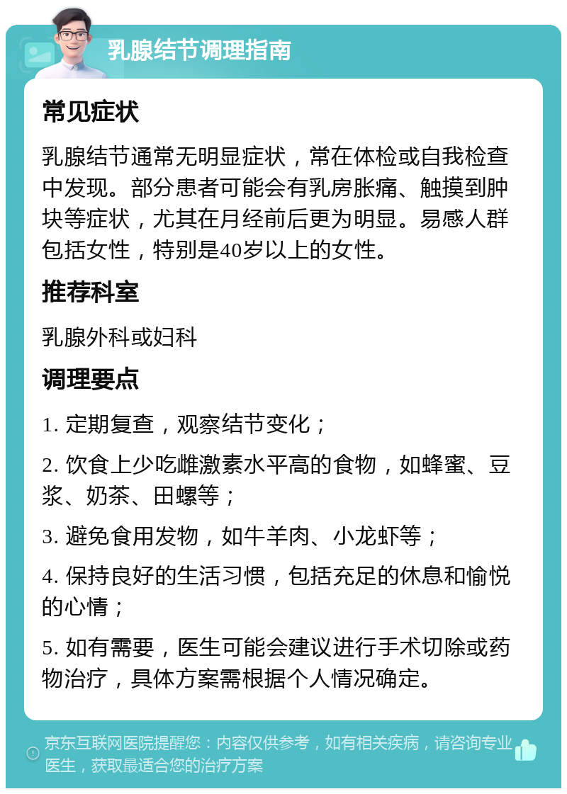 乳腺结节调理指南 常见症状 乳腺结节通常无明显症状，常在体检或自我检查中发现。部分患者可能会有乳房胀痛、触摸到肿块等症状，尤其在月经前后更为明显。易感人群包括女性，特别是40岁以上的女性。 推荐科室 乳腺外科或妇科 调理要点 1. 定期复查，观察结节变化； 2. 饮食上少吃雌激素水平高的食物，如蜂蜜、豆浆、奶茶、田螺等； 3. 避免食用发物，如牛羊肉、小龙虾等； 4. 保持良好的生活习惯，包括充足的休息和愉悦的心情； 5. 如有需要，医生可能会建议进行手术切除或药物治疗，具体方案需根据个人情况确定。