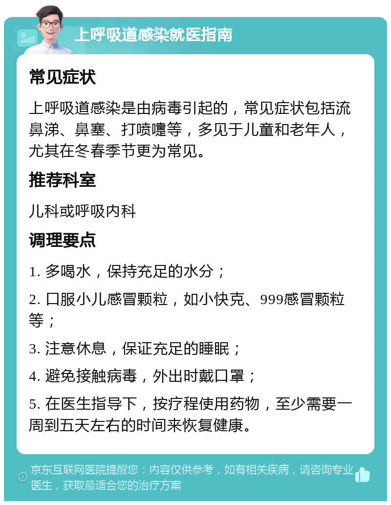 上呼吸道感染就医指南 常见症状 上呼吸道感染是由病毒引起的，常见症状包括流鼻涕、鼻塞、打喷嚏等，多见于儿童和老年人，尤其在冬春季节更为常见。 推荐科室 儿科或呼吸内科 调理要点 1. 多喝水，保持充足的水分； 2. 口服小儿感冒颗粒，如小快克、999感冒颗粒等； 3. 注意休息，保证充足的睡眠； 4. 避免接触病毒，外出时戴口罩； 5. 在医生指导下，按疗程使用药物，至少需要一周到五天左右的时间来恢复健康。