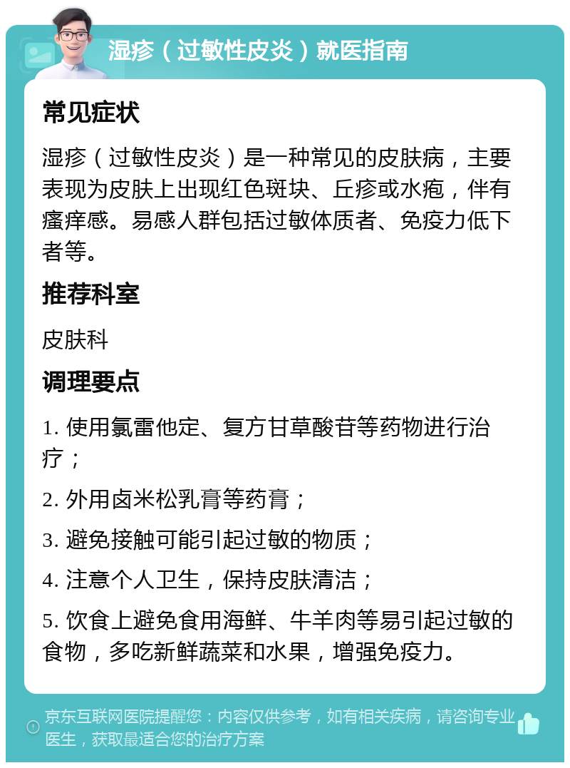 湿疹（过敏性皮炎）就医指南 常见症状 湿疹（过敏性皮炎）是一种常见的皮肤病，主要表现为皮肤上出现红色斑块、丘疹或水疱，伴有瘙痒感。易感人群包括过敏体质者、免疫力低下者等。 推荐科室 皮肤科 调理要点 1. 使用氯雷他定、复方甘草酸苷等药物进行治疗； 2. 外用卤米松乳膏等药膏； 3. 避免接触可能引起过敏的物质； 4. 注意个人卫生，保持皮肤清洁； 5. 饮食上避免食用海鲜、牛羊肉等易引起过敏的食物，多吃新鲜蔬菜和水果，增强免疫力。