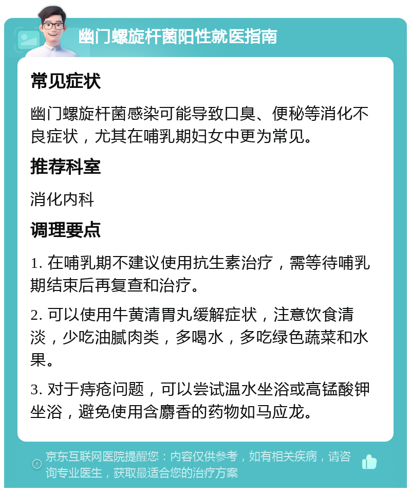 幽门螺旋杆菌阳性就医指南 常见症状 幽门螺旋杆菌感染可能导致口臭、便秘等消化不良症状，尤其在哺乳期妇女中更为常见。 推荐科室 消化内科 调理要点 1. 在哺乳期不建议使用抗生素治疗，需等待哺乳期结束后再复查和治疗。 2. 可以使用牛黄清胃丸缓解症状，注意饮食清淡，少吃油腻肉类，多喝水，多吃绿色蔬菜和水果。 3. 对于痔疮问题，可以尝试温水坐浴或高锰酸钾坐浴，避免使用含麝香的药物如马应龙。