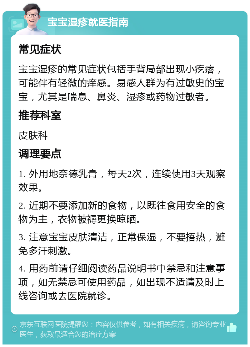 宝宝湿疹就医指南 常见症状 宝宝湿疹的常见症状包括手背局部出现小疙瘩，可能伴有轻微的痒感。易感人群为有过敏史的宝宝，尤其是喘息、鼻炎、湿疹或药物过敏者。 推荐科室 皮肤科 调理要点 1. 外用地奈德乳膏，每天2次，连续使用3天观察效果。 2. 近期不要添加新的食物，以既往食用安全的食物为主，衣物被褥更换晾晒。 3. 注意宝宝皮肤清洁，正常保湿，不要捂热，避免多汗刺激。 4. 用药前请仔细阅读药品说明书中禁忌和注意事项，如无禁忌可使用药品，如出现不适请及时上线咨询或去医院就诊。