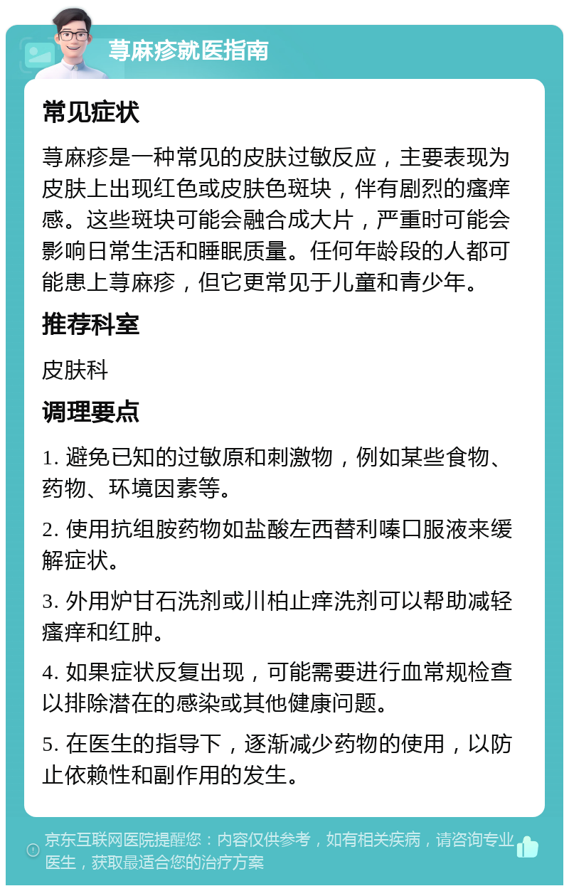 荨麻疹就医指南 常见症状 荨麻疹是一种常见的皮肤过敏反应，主要表现为皮肤上出现红色或皮肤色斑块，伴有剧烈的瘙痒感。这些斑块可能会融合成大片，严重时可能会影响日常生活和睡眠质量。任何年龄段的人都可能患上荨麻疹，但它更常见于儿童和青少年。 推荐科室 皮肤科 调理要点 1. 避免已知的过敏原和刺激物，例如某些食物、药物、环境因素等。 2. 使用抗组胺药物如盐酸左西替利嗪口服液来缓解症状。 3. 外用炉甘石洗剂或川柏止痒洗剂可以帮助减轻瘙痒和红肿。 4. 如果症状反复出现，可能需要进行血常规检查以排除潜在的感染或其他健康问题。 5. 在医生的指导下，逐渐减少药物的使用，以防止依赖性和副作用的发生。