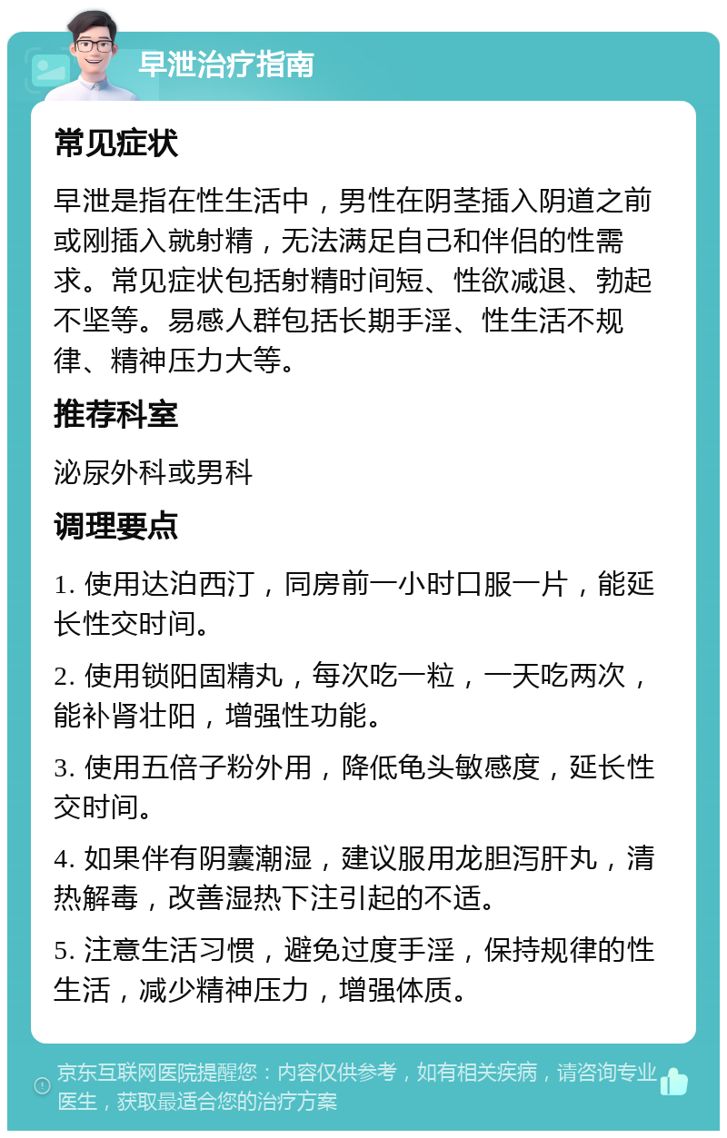 早泄治疗指南 常见症状 早泄是指在性生活中，男性在阴茎插入阴道之前或刚插入就射精，无法满足自己和伴侣的性需求。常见症状包括射精时间短、性欲减退、勃起不坚等。易感人群包括长期手淫、性生活不规律、精神压力大等。 推荐科室 泌尿外科或男科 调理要点 1. 使用达泊西汀，同房前一小时口服一片，能延长性交时间。 2. 使用锁阳固精丸，每次吃一粒，一天吃两次，能补肾壮阳，增强性功能。 3. 使用五倍子粉外用，降低龟头敏感度，延长性交时间。 4. 如果伴有阴囊潮湿，建议服用龙胆泻肝丸，清热解毒，改善湿热下注引起的不适。 5. 注意生活习惯，避免过度手淫，保持规律的性生活，减少精神压力，增强体质。