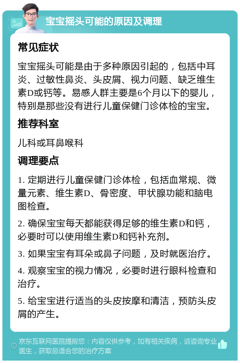 宝宝摇头可能的原因及调理 常见症状 宝宝摇头可能是由于多种原因引起的，包括中耳炎、过敏性鼻炎、头皮屑、视力问题、缺乏维生素D或钙等。易感人群主要是6个月以下的婴儿，特别是那些没有进行儿童保健门诊体检的宝宝。 推荐科室 儿科或耳鼻喉科 调理要点 1. 定期进行儿童保健门诊体检，包括血常规、微量元素、维生素D、骨密度、甲状腺功能和脑电图检查。 2. 确保宝宝每天都能获得足够的维生素D和钙，必要时可以使用维生素D和钙补充剂。 3. 如果宝宝有耳朵或鼻子问题，及时就医治疗。 4. 观察宝宝的视力情况，必要时进行眼科检查和治疗。 5. 给宝宝进行适当的头皮按摩和清洁，预防头皮屑的产生。