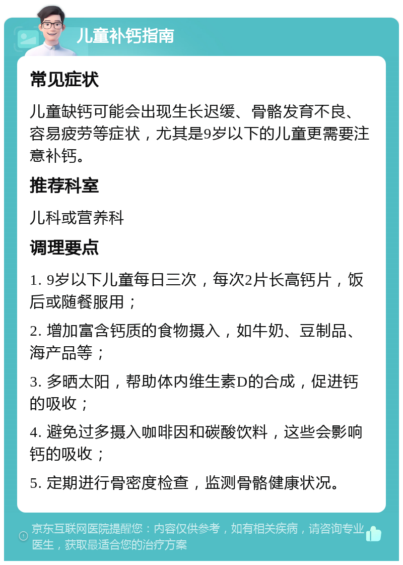 儿童补钙指南 常见症状 儿童缺钙可能会出现生长迟缓、骨骼发育不良、容易疲劳等症状，尤其是9岁以下的儿童更需要注意补钙。 推荐科室 儿科或营养科 调理要点 1. 9岁以下儿童每日三次，每次2片长高钙片，饭后或随餐服用； 2. 增加富含钙质的食物摄入，如牛奶、豆制品、海产品等； 3. 多晒太阳，帮助体内维生素D的合成，促进钙的吸收； 4. 避免过多摄入咖啡因和碳酸饮料，这些会影响钙的吸收； 5. 定期进行骨密度检查，监测骨骼健康状况。