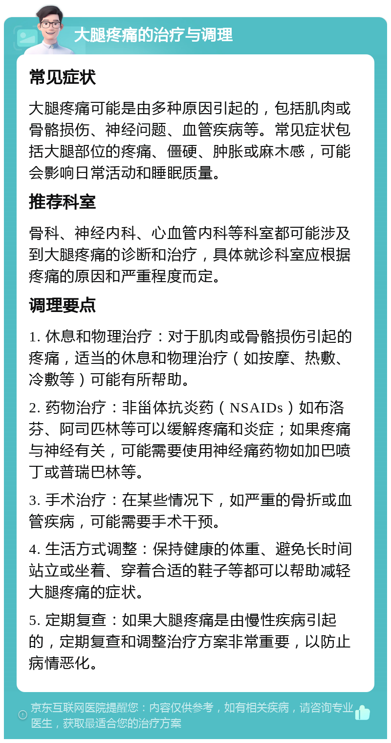 大腿疼痛的治疗与调理 常见症状 大腿疼痛可能是由多种原因引起的，包括肌肉或骨骼损伤、神经问题、血管疾病等。常见症状包括大腿部位的疼痛、僵硬、肿胀或麻木感，可能会影响日常活动和睡眠质量。 推荐科室 骨科、神经内科、心血管内科等科室都可能涉及到大腿疼痛的诊断和治疗，具体就诊科室应根据疼痛的原因和严重程度而定。 调理要点 1. 休息和物理治疗：对于肌肉或骨骼损伤引起的疼痛，适当的休息和物理治疗（如按摩、热敷、冷敷等）可能有所帮助。 2. 药物治疗：非甾体抗炎药（NSAIDs）如布洛芬、阿司匹林等可以缓解疼痛和炎症；如果疼痛与神经有关，可能需要使用神经痛药物如加巴喷丁或普瑞巴林等。 3. 手术治疗：在某些情况下，如严重的骨折或血管疾病，可能需要手术干预。 4. 生活方式调整：保持健康的体重、避免长时间站立或坐着、穿着合适的鞋子等都可以帮助减轻大腿疼痛的症状。 5. 定期复查：如果大腿疼痛是由慢性疾病引起的，定期复查和调整治疗方案非常重要，以防止病情恶化。