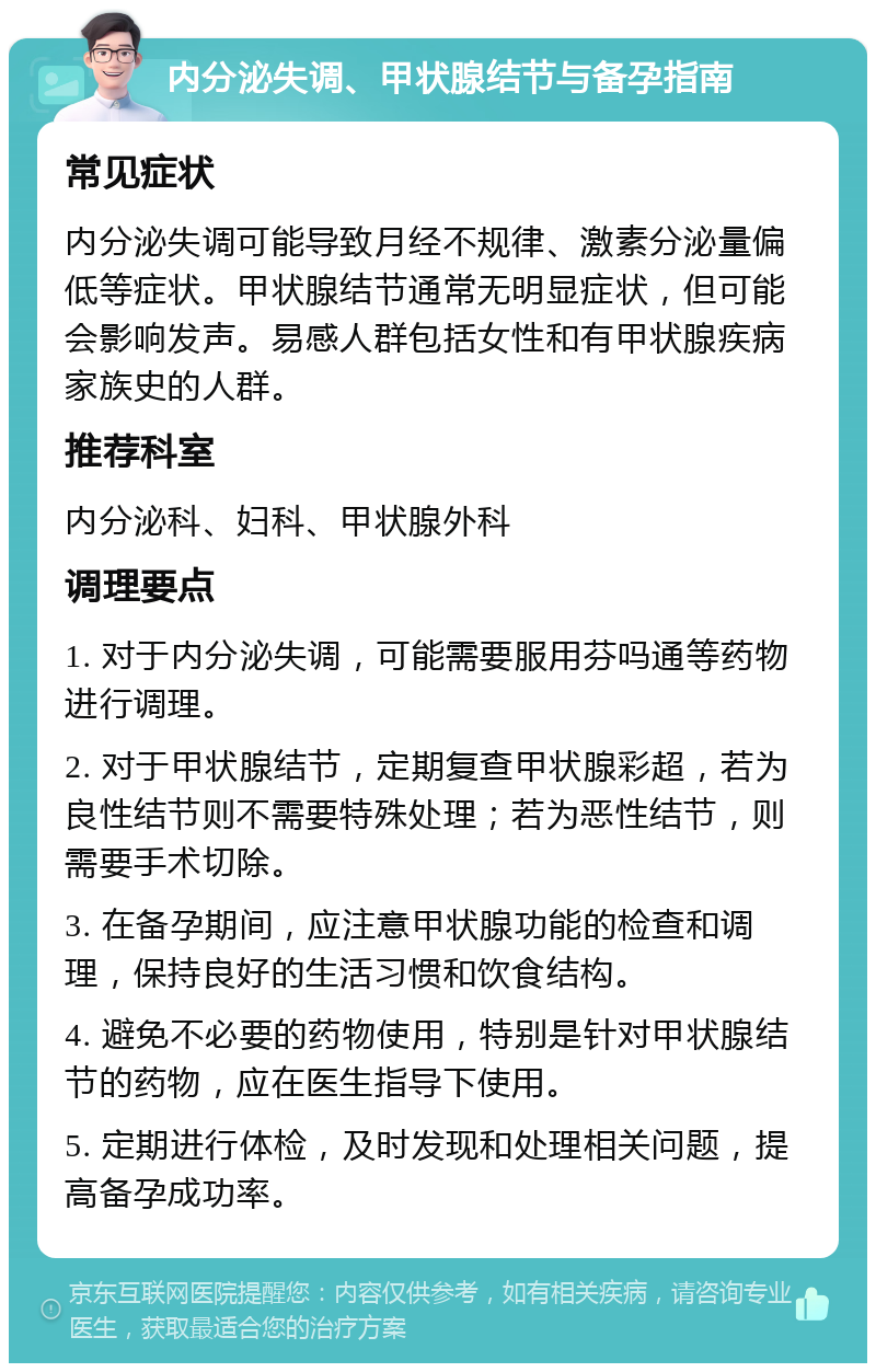 内分泌失调、甲状腺结节与备孕指南 常见症状 内分泌失调可能导致月经不规律、激素分泌量偏低等症状。甲状腺结节通常无明显症状，但可能会影响发声。易感人群包括女性和有甲状腺疾病家族史的人群。 推荐科室 内分泌科、妇科、甲状腺外科 调理要点 1. 对于内分泌失调，可能需要服用芬吗通等药物进行调理。 2. 对于甲状腺结节，定期复查甲状腺彩超，若为良性结节则不需要特殊处理；若为恶性结节，则需要手术切除。 3. 在备孕期间，应注意甲状腺功能的检查和调理，保持良好的生活习惯和饮食结构。 4. 避免不必要的药物使用，特别是针对甲状腺结节的药物，应在医生指导下使用。 5. 定期进行体检，及时发现和处理相关问题，提高备孕成功率。