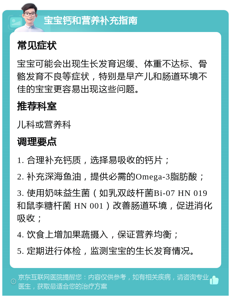 宝宝钙和营养补充指南 常见症状 宝宝可能会出现生长发育迟缓、体重不达标、骨骼发育不良等症状，特别是早产儿和肠道环境不佳的宝宝更容易出现这些问题。 推荐科室 儿科或营养科 调理要点 1. 合理补充钙质，选择易吸收的钙片； 2. 补充深海鱼油，提供必需的Omega-3脂肪酸； 3. 使用奶味益生菌（如乳双歧杆菌Bi-07 HN 019 和鼠李糖杆菌 HN 001）改善肠道环境，促进消化吸收； 4. 饮食上增加果蔬摄入，保证营养均衡； 5. 定期进行体检，监测宝宝的生长发育情况。