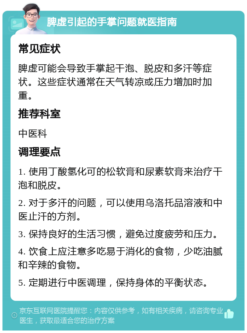 脾虚引起的手掌问题就医指南 常见症状 脾虚可能会导致手掌起干泡、脱皮和多汗等症状。这些症状通常在天气转凉或压力增加时加重。 推荐科室 中医科 调理要点 1. 使用丁酸氢化可的松软膏和尿素软膏来治疗干泡和脱皮。 2. 对于多汗的问题，可以使用乌洛托品溶液和中医止汗的方剂。 3. 保持良好的生活习惯，避免过度疲劳和压力。 4. 饮食上应注意多吃易于消化的食物，少吃油腻和辛辣的食物。 5. 定期进行中医调理，保持身体的平衡状态。