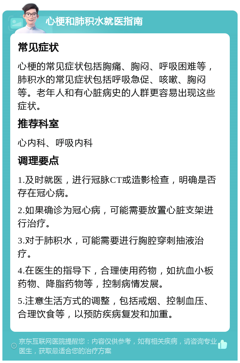 心梗和肺积水就医指南 常见症状 心梗的常见症状包括胸痛、胸闷、呼吸困难等，肺积水的常见症状包括呼吸急促、咳嗽、胸闷等。老年人和有心脏病史的人群更容易出现这些症状。 推荐科室 心内科、呼吸内科 调理要点 1.及时就医，进行冠脉CT或造影检查，明确是否存在冠心病。 2.如果确诊为冠心病，可能需要放置心脏支架进行治疗。 3.对于肺积水，可能需要进行胸腔穿刺抽液治疗。 4.在医生的指导下，合理使用药物，如抗血小板药物、降脂药物等，控制病情发展。 5.注意生活方式的调整，包括戒烟、控制血压、合理饮食等，以预防疾病复发和加重。