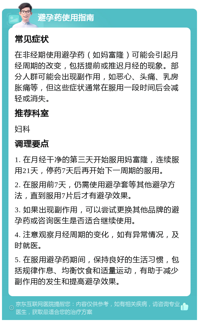 避孕药使用指南 常见症状 在非经期使用避孕药（如妈富隆）可能会引起月经周期的改变，包括提前或推迟月经的现象。部分人群可能会出现副作用，如恶心、头痛、乳房胀痛等，但这些症状通常在服用一段时间后会减轻或消失。 推荐科室 妇科 调理要点 1. 在月经干净的第三天开始服用妈富隆，连续服用21天，停药7天后再开始下一周期的服用。 2. 在服用前7天，仍需使用避孕套等其他避孕方法，直到服用7片后才有避孕效果。 3. 如果出现副作用，可以尝试更换其他品牌的避孕药或咨询医生是否适合继续使用。 4. 注意观察月经周期的变化，如有异常情况，及时就医。 5. 在服用避孕药期间，保持良好的生活习惯，包括规律作息、均衡饮食和适量运动，有助于减少副作用的发生和提高避孕效果。