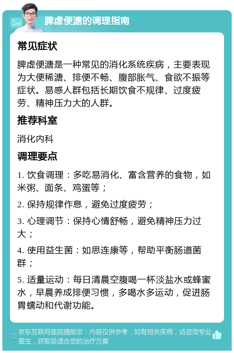 脾虚便溏的调理指南 常见症状 脾虚便溏是一种常见的消化系统疾病，主要表现为大便稀溏、排便不畅、腹部胀气、食欲不振等症状。易感人群包括长期饮食不规律、过度疲劳、精神压力大的人群。 推荐科室 消化内科 调理要点 1. 饮食调理：多吃易消化、富含营养的食物，如米粥、面条、鸡蛋等； 2. 保持规律作息，避免过度疲劳； 3. 心理调节：保持心情舒畅，避免精神压力过大； 4. 使用益生菌：如思连康等，帮助平衡肠道菌群； 5. 适量运动：每日清晨空腹喝一杯淡盐水或蜂蜜水，早晨养成排便习惯，多喝水多运动，促进肠胃蠕动和代谢功能。