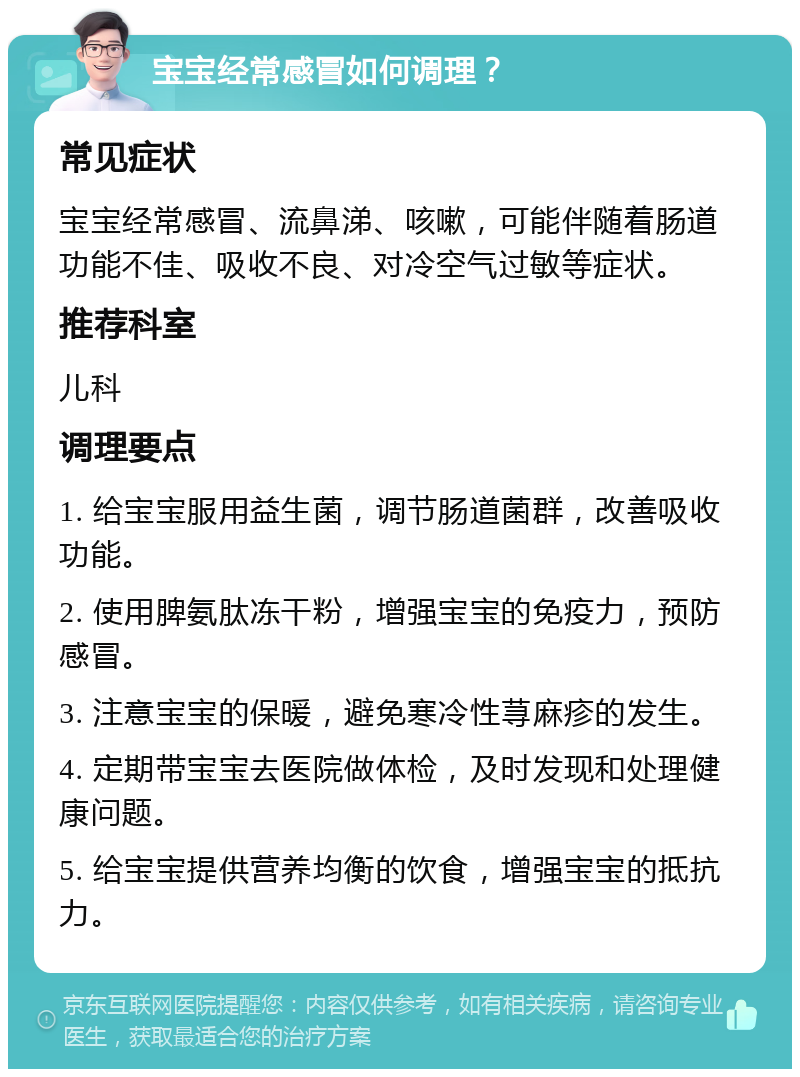 宝宝经常感冒如何调理？ 常见症状 宝宝经常感冒、流鼻涕、咳嗽，可能伴随着肠道功能不佳、吸收不良、对冷空气过敏等症状。 推荐科室 儿科 调理要点 1. 给宝宝服用益生菌，调节肠道菌群，改善吸收功能。 2. 使用脾氨肽冻干粉，增强宝宝的免疫力，预防感冒。 3. 注意宝宝的保暖，避免寒冷性荨麻疹的发生。 4. 定期带宝宝去医院做体检，及时发现和处理健康问题。 5. 给宝宝提供营养均衡的饮食，增强宝宝的抵抗力。