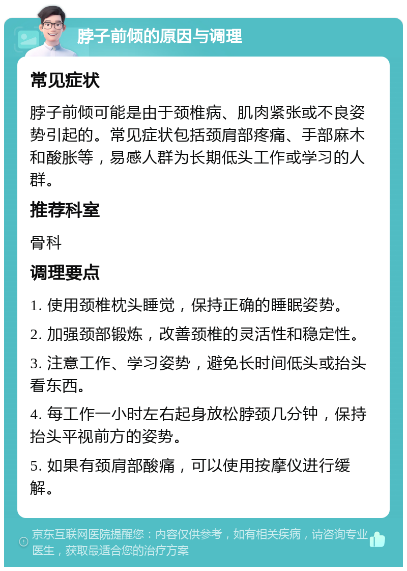 脖子前倾的原因与调理 常见症状 脖子前倾可能是由于颈椎病、肌肉紧张或不良姿势引起的。常见症状包括颈肩部疼痛、手部麻木和酸胀等，易感人群为长期低头工作或学习的人群。 推荐科室 骨科 调理要点 1. 使用颈椎枕头睡觉，保持正确的睡眠姿势。 2. 加强颈部锻炼，改善颈椎的灵活性和稳定性。 3. 注意工作、学习姿势，避免长时间低头或抬头看东西。 4. 每工作一小时左右起身放松脖颈几分钟，保持抬头平视前方的姿势。 5. 如果有颈肩部酸痛，可以使用按摩仪进行缓解。