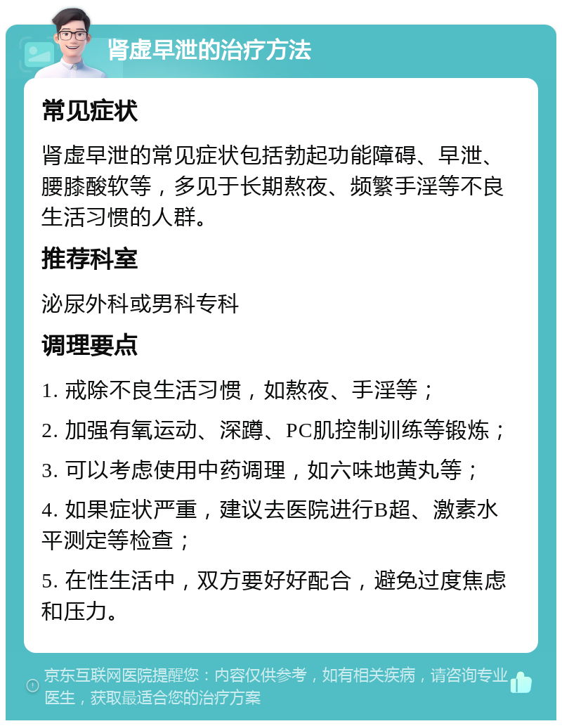 肾虚早泄的治疗方法 常见症状 肾虚早泄的常见症状包括勃起功能障碍、早泄、腰膝酸软等，多见于长期熬夜、频繁手淫等不良生活习惯的人群。 推荐科室 泌尿外科或男科专科 调理要点 1. 戒除不良生活习惯，如熬夜、手淫等； 2. 加强有氧运动、深蹲、PC肌控制训练等锻炼； 3. 可以考虑使用中药调理，如六味地黄丸等； 4. 如果症状严重，建议去医院进行B超、激素水平测定等检查； 5. 在性生活中，双方要好好配合，避免过度焦虑和压力。