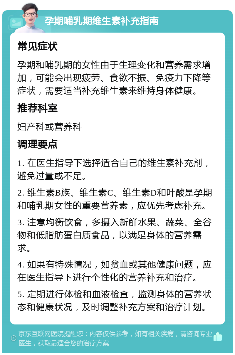 孕期哺乳期维生素补充指南 常见症状 孕期和哺乳期的女性由于生理变化和营养需求增加，可能会出现疲劳、食欲不振、免疫力下降等症状，需要适当补充维生素来维持身体健康。 推荐科室 妇产科或营养科 调理要点 1. 在医生指导下选择适合自己的维生素补充剂，避免过量或不足。 2. 维生素B族、维生素C、维生素D和叶酸是孕期和哺乳期女性的重要营养素，应优先考虑补充。 3. 注意均衡饮食，多摄入新鲜水果、蔬菜、全谷物和低脂肪蛋白质食品，以满足身体的营养需求。 4. 如果有特殊情况，如贫血或其他健康问题，应在医生指导下进行个性化的营养补充和治疗。 5. 定期进行体检和血液检查，监测身体的营养状态和健康状况，及时调整补充方案和治疗计划。