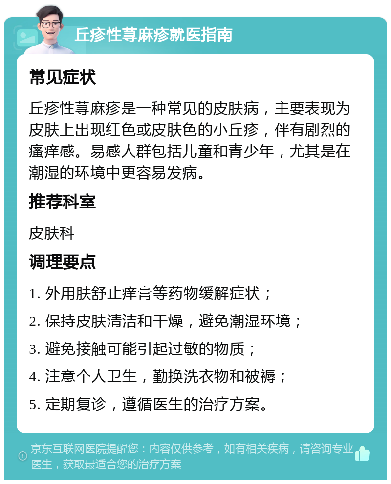 丘疹性荨麻疹就医指南 常见症状 丘疹性荨麻疹是一种常见的皮肤病，主要表现为皮肤上出现红色或皮肤色的小丘疹，伴有剧烈的瘙痒感。易感人群包括儿童和青少年，尤其是在潮湿的环境中更容易发病。 推荐科室 皮肤科 调理要点 1. 外用肤舒止痒膏等药物缓解症状； 2. 保持皮肤清洁和干燥，避免潮湿环境； 3. 避免接触可能引起过敏的物质； 4. 注意个人卫生，勤换洗衣物和被褥； 5. 定期复诊，遵循医生的治疗方案。