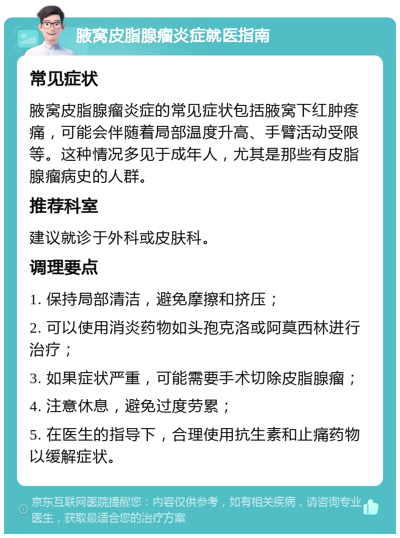 腋窝皮脂腺瘤炎症就医指南 常见症状 腋窝皮脂腺瘤炎症的常见症状包括腋窝下红肿疼痛，可能会伴随着局部温度升高、手臂活动受限等。这种情况多见于成年人，尤其是那些有皮脂腺瘤病史的人群。 推荐科室 建议就诊于外科或皮肤科。 调理要点 1. 保持局部清洁，避免摩擦和挤压； 2. 可以使用消炎药物如头孢克洛或阿莫西林进行治疗； 3. 如果症状严重，可能需要手术切除皮脂腺瘤； 4. 注意休息，避免过度劳累； 5. 在医生的指导下，合理使用抗生素和止痛药物以缓解症状。