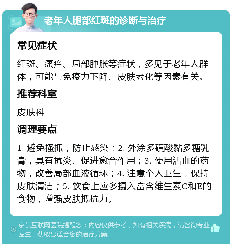 老年人腿部红斑的诊断与治疗 常见症状 红斑、瘙痒、局部肿胀等症状，多见于老年人群体，可能与免疫力下降、皮肤老化等因素有关。 推荐科室 皮肤科 调理要点 1. 避免搔抓，防止感染；2. 外涂多磺酸黏多糖乳膏，具有抗炎、促进愈合作用；3. 使用活血的药物，改善局部血液循环；4. 注意个人卫生，保持皮肤清洁；5. 饮食上应多摄入富含维生素C和E的食物，增强皮肤抵抗力。