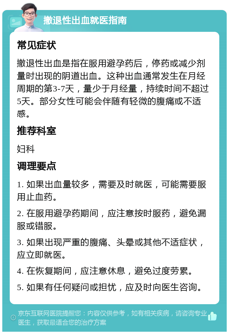 撤退性出血就医指南 常见症状 撤退性出血是指在服用避孕药后，停药或减少剂量时出现的阴道出血。这种出血通常发生在月经周期的第3-7天，量少于月经量，持续时间不超过5天。部分女性可能会伴随有轻微的腹痛或不适感。 推荐科室 妇科 调理要点 1. 如果出血量较多，需要及时就医，可能需要服用止血药。 2. 在服用避孕药期间，应注意按时服药，避免漏服或错服。 3. 如果出现严重的腹痛、头晕或其他不适症状，应立即就医。 4. 在恢复期间，应注意休息，避免过度劳累。 5. 如果有任何疑问或担忧，应及时向医生咨询。