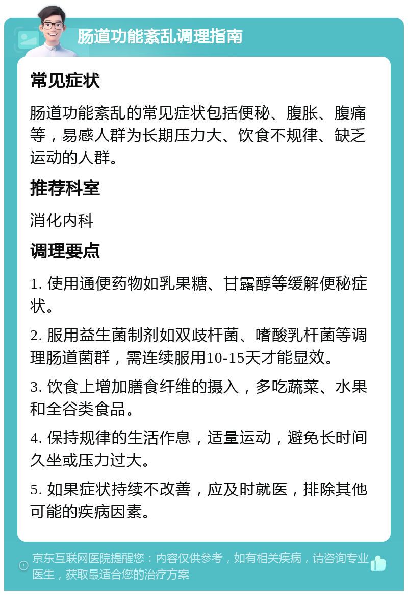 肠道功能紊乱调理指南 常见症状 肠道功能紊乱的常见症状包括便秘、腹胀、腹痛等，易感人群为长期压力大、饮食不规律、缺乏运动的人群。 推荐科室 消化内科 调理要点 1. 使用通便药物如乳果糖、甘露醇等缓解便秘症状。 2. 服用益生菌制剂如双歧杆菌、嗜酸乳杆菌等调理肠道菌群，需连续服用10-15天才能显效。 3. 饮食上增加膳食纤维的摄入，多吃蔬菜、水果和全谷类食品。 4. 保持规律的生活作息，适量运动，避免长时间久坐或压力过大。 5. 如果症状持续不改善，应及时就医，排除其他可能的疾病因素。