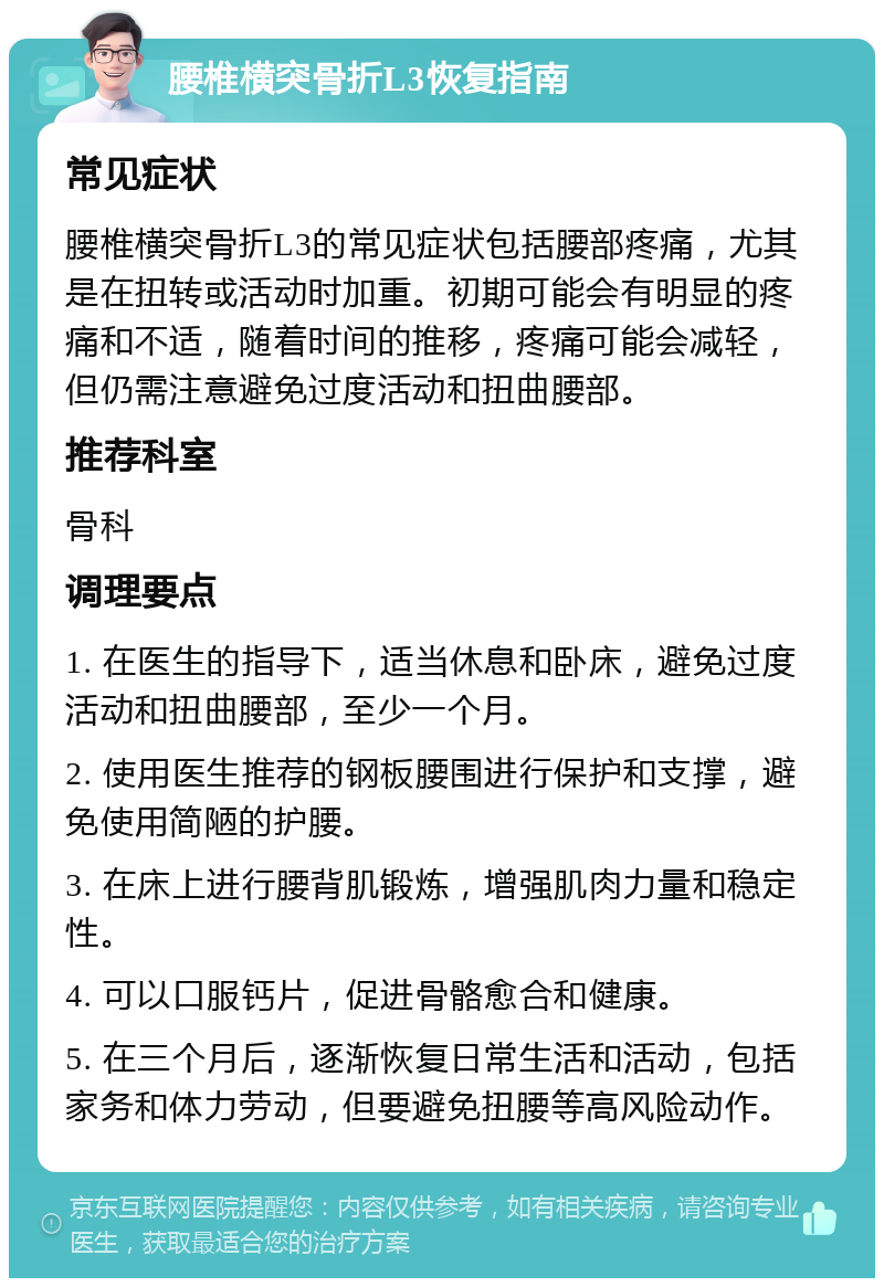 腰椎横突骨折L3恢复指南 常见症状 腰椎横突骨折L3的常见症状包括腰部疼痛，尤其是在扭转或活动时加重。初期可能会有明显的疼痛和不适，随着时间的推移，疼痛可能会减轻，但仍需注意避免过度活动和扭曲腰部。 推荐科室 骨科 调理要点 1. 在医生的指导下，适当休息和卧床，避免过度活动和扭曲腰部，至少一个月。 2. 使用医生推荐的钢板腰围进行保护和支撑，避免使用简陋的护腰。 3. 在床上进行腰背肌锻炼，增强肌肉力量和稳定性。 4. 可以口服钙片，促进骨骼愈合和健康。 5. 在三个月后，逐渐恢复日常生活和活动，包括家务和体力劳动，但要避免扭腰等高风险动作。