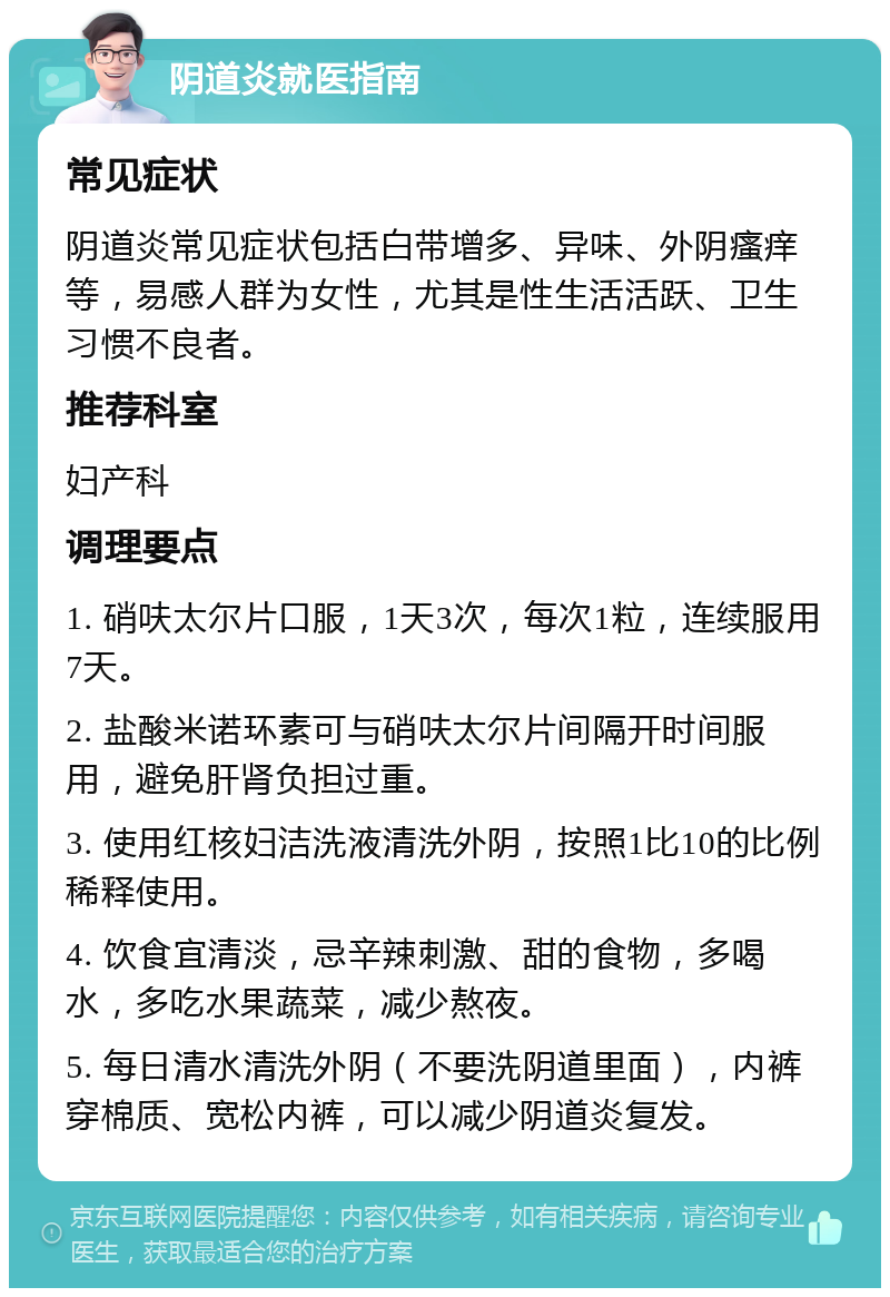 阴道炎就医指南 常见症状 阴道炎常见症状包括白带增多、异味、外阴瘙痒等，易感人群为女性，尤其是性生活活跃、卫生习惯不良者。 推荐科室 妇产科 调理要点 1. 硝呋太尔片口服，1天3次，每次1粒，连续服用7天。 2. 盐酸米诺环素可与硝呋太尔片间隔开时间服用，避免肝肾负担过重。 3. 使用红核妇洁洗液清洗外阴，按照1比10的比例稀释使用。 4. 饮食宜清淡，忌辛辣刺激、甜的食物，多喝水，多吃水果蔬菜，减少熬夜。 5. 每日清水清洗外阴（不要洗阴道里面），内裤穿棉质、宽松内裤，可以减少阴道炎复发。