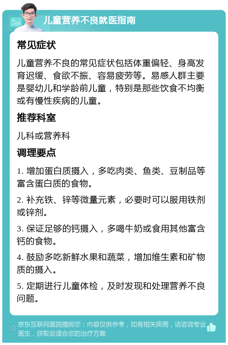 儿童营养不良就医指南 常见症状 儿童营养不良的常见症状包括体重偏轻、身高发育迟缓、食欲不振、容易疲劳等。易感人群主要是婴幼儿和学龄前儿童，特别是那些饮食不均衡或有慢性疾病的儿童。 推荐科室 儿科或营养科 调理要点 1. 增加蛋白质摄入，多吃肉类、鱼类、豆制品等富含蛋白质的食物。 2. 补充铁、锌等微量元素，必要时可以服用铁剂或锌剂。 3. 保证足够的钙摄入，多喝牛奶或食用其他富含钙的食物。 4. 鼓励多吃新鲜水果和蔬菜，增加维生素和矿物质的摄入。 5. 定期进行儿童体检，及时发现和处理营养不良问题。