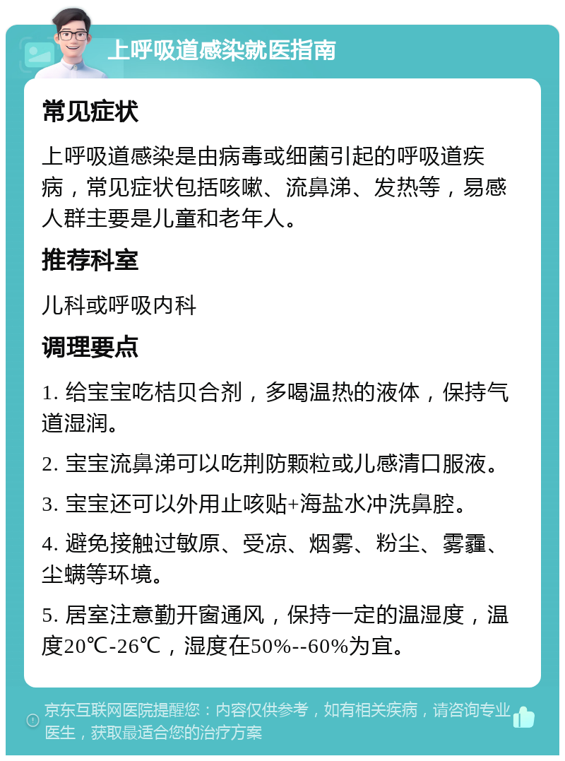 上呼吸道感染就医指南 常见症状 上呼吸道感染是由病毒或细菌引起的呼吸道疾病，常见症状包括咳嗽、流鼻涕、发热等，易感人群主要是儿童和老年人。 推荐科室 儿科或呼吸内科 调理要点 1. 给宝宝吃桔贝合剂，多喝温热的液体，保持气道湿润。 2. 宝宝流鼻涕可以吃荆防颗粒或儿感清口服液。 3. 宝宝还可以外用止咳贴+海盐水冲洗鼻腔。 4. 避免接触过敏原、受凉、烟雾、粉尘、雾霾、尘螨等环境。 5. 居室注意勤开窗通风，保持一定的温湿度，温度20℃-26℃，湿度在50%--60%为宜。