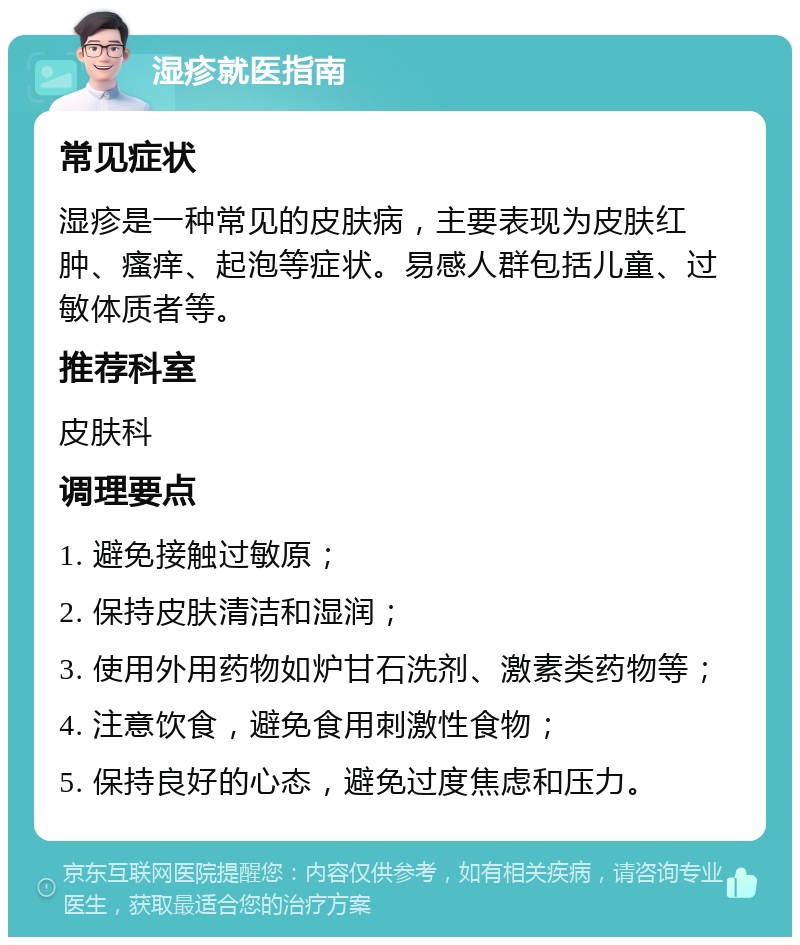 湿疹就医指南 常见症状 湿疹是一种常见的皮肤病，主要表现为皮肤红肿、瘙痒、起泡等症状。易感人群包括儿童、过敏体质者等。 推荐科室 皮肤科 调理要点 1. 避免接触过敏原； 2. 保持皮肤清洁和湿润； 3. 使用外用药物如炉甘石洗剂、激素类药物等； 4. 注意饮食，避免食用刺激性食物； 5. 保持良好的心态，避免过度焦虑和压力。