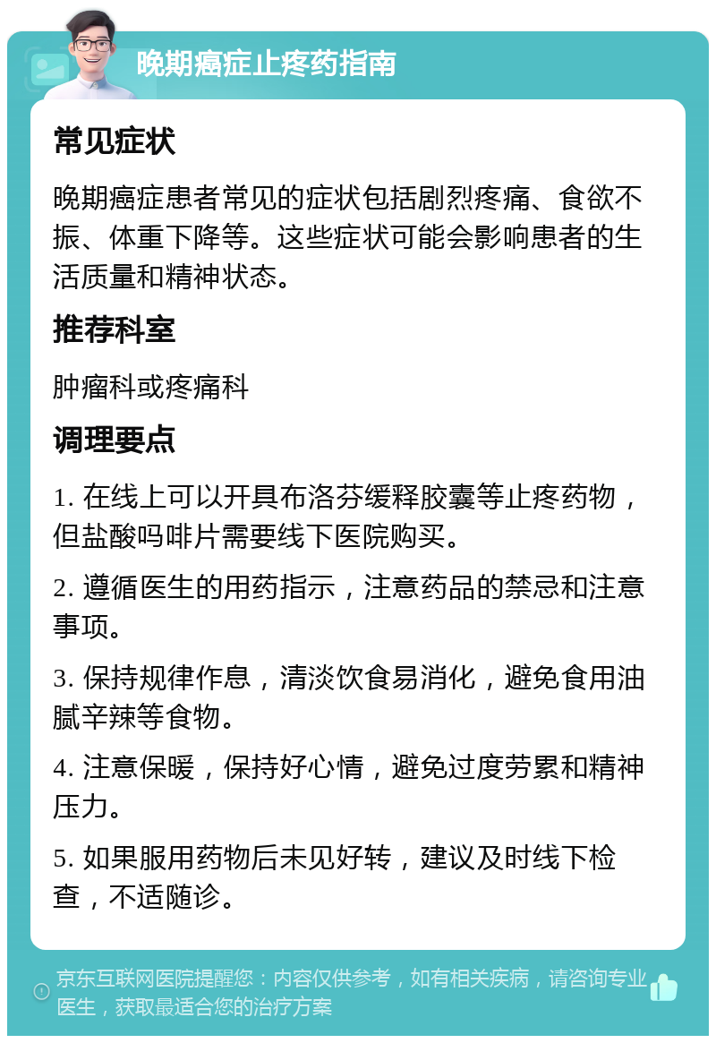 晚期癌症止疼药指南 常见症状 晚期癌症患者常见的症状包括剧烈疼痛、食欲不振、体重下降等。这些症状可能会影响患者的生活质量和精神状态。 推荐科室 肿瘤科或疼痛科 调理要点 1. 在线上可以开具布洛芬缓释胶囊等止疼药物，但盐酸吗啡片需要线下医院购买。 2. 遵循医生的用药指示，注意药品的禁忌和注意事项。 3. 保持规律作息，清淡饮食易消化，避免食用油腻辛辣等食物。 4. 注意保暖，保持好心情，避免过度劳累和精神压力。 5. 如果服用药物后未见好转，建议及时线下检查，不适随诊。