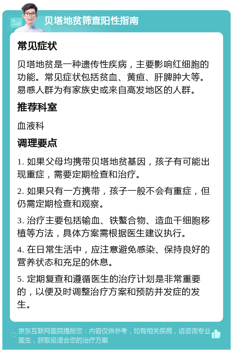 贝塔地贫筛查阳性指南 常见症状 贝塔地贫是一种遗传性疾病，主要影响红细胞的功能。常见症状包括贫血、黄疸、肝脾肿大等。易感人群为有家族史或来自高发地区的人群。 推荐科室 血液科 调理要点 1. 如果父母均携带贝塔地贫基因，孩子有可能出现重症，需要定期检查和治疗。 2. 如果只有一方携带，孩子一般不会有重症，但仍需定期检查和观察。 3. 治疗主要包括输血、铁螯合物、造血干细胞移植等方法，具体方案需根据医生建议执行。 4. 在日常生活中，应注意避免感染、保持良好的营养状态和充足的休息。 5. 定期复查和遵循医生的治疗计划是非常重要的，以便及时调整治疗方案和预防并发症的发生。