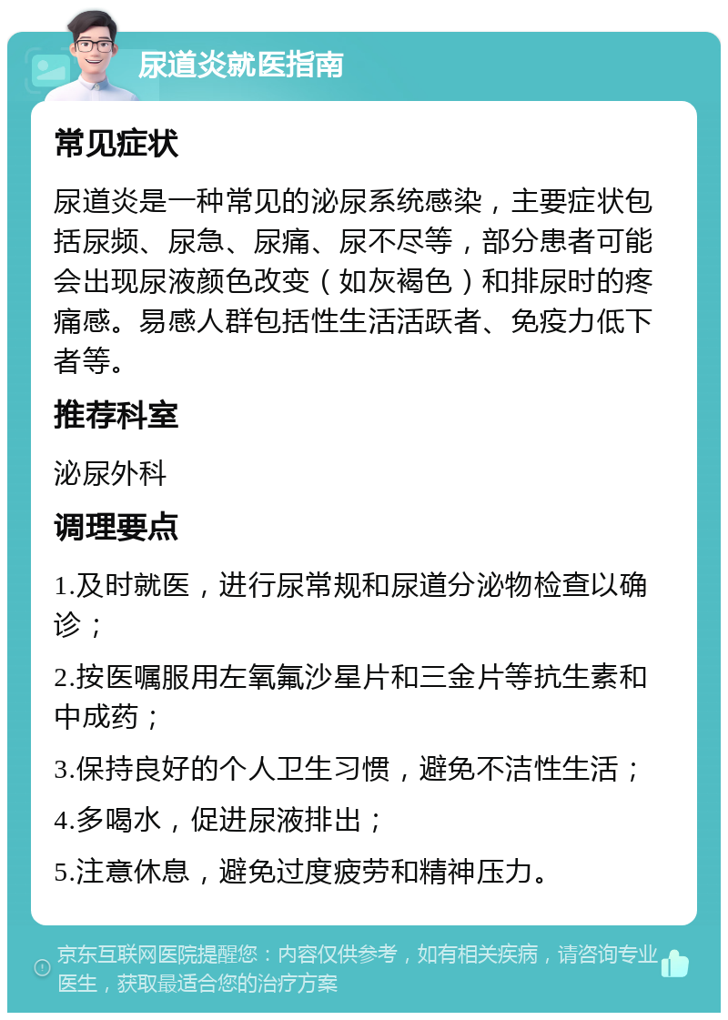 尿道炎就医指南 常见症状 尿道炎是一种常见的泌尿系统感染，主要症状包括尿频、尿急、尿痛、尿不尽等，部分患者可能会出现尿液颜色改变（如灰褐色）和排尿时的疼痛感。易感人群包括性生活活跃者、免疫力低下者等。 推荐科室 泌尿外科 调理要点 1.及时就医，进行尿常规和尿道分泌物检查以确诊； 2.按医嘱服用左氧氟沙星片和三金片等抗生素和中成药； 3.保持良好的个人卫生习惯，避免不洁性生活； 4.多喝水，促进尿液排出； 5.注意休息，避免过度疲劳和精神压力。