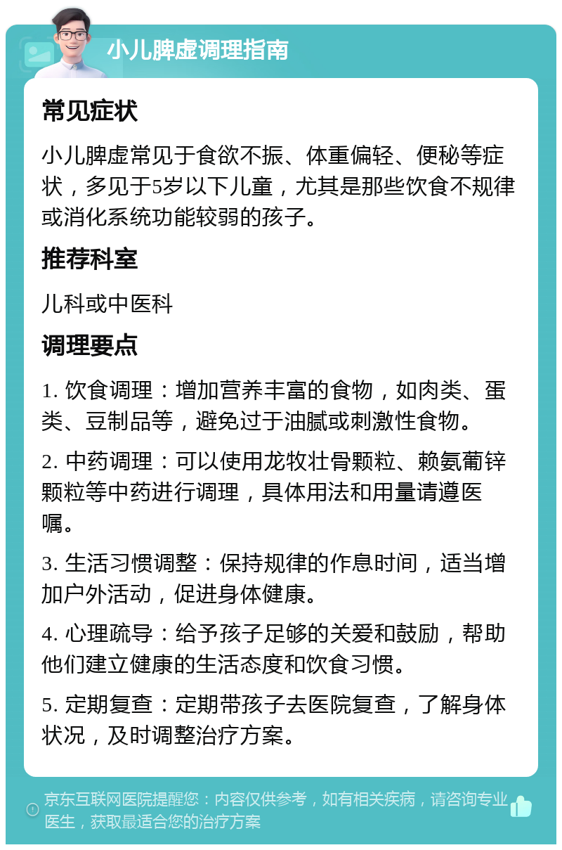 小儿脾虚调理指南 常见症状 小儿脾虚常见于食欲不振、体重偏轻、便秘等症状，多见于5岁以下儿童，尤其是那些饮食不规律或消化系统功能较弱的孩子。 推荐科室 儿科或中医科 调理要点 1. 饮食调理：增加营养丰富的食物，如肉类、蛋类、豆制品等，避免过于油腻或刺激性食物。 2. 中药调理：可以使用龙牧壮骨颗粒、赖氨葡锌颗粒等中药进行调理，具体用法和用量请遵医嘱。 3. 生活习惯调整：保持规律的作息时间，适当增加户外活动，促进身体健康。 4. 心理疏导：给予孩子足够的关爱和鼓励，帮助他们建立健康的生活态度和饮食习惯。 5. 定期复查：定期带孩子去医院复查，了解身体状况，及时调整治疗方案。