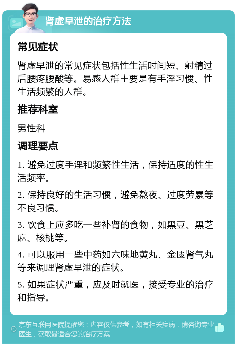 肾虚早泄的治疗方法 常见症状 肾虚早泄的常见症状包括性生活时间短、射精过后腰疼腰酸等。易感人群主要是有手淫习惯、性生活频繁的人群。 推荐科室 男性科 调理要点 1. 避免过度手淫和频繁性生活，保持适度的性生活频率。 2. 保持良好的生活习惯，避免熬夜、过度劳累等不良习惯。 3. 饮食上应多吃一些补肾的食物，如黑豆、黑芝麻、核桃等。 4. 可以服用一些中药如六味地黄丸、金匮肾气丸等来调理肾虚早泄的症状。 5. 如果症状严重，应及时就医，接受专业的治疗和指导。