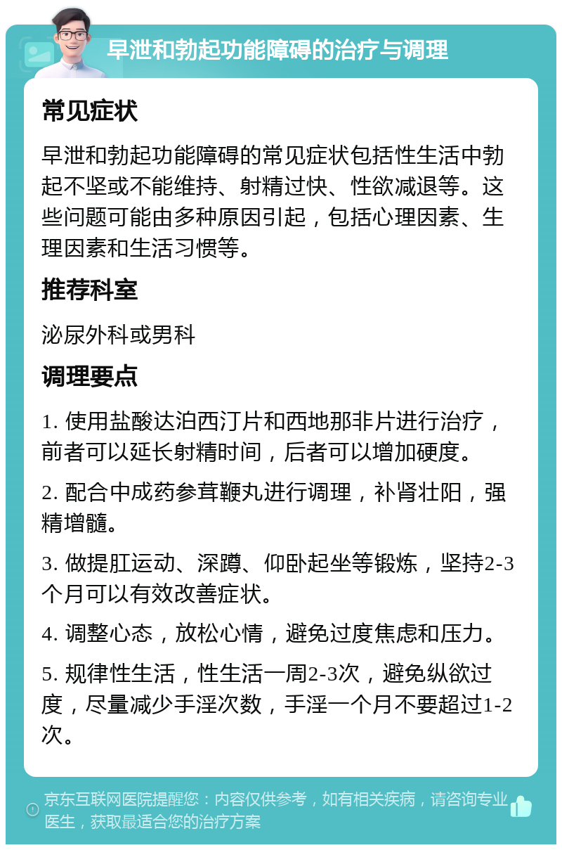 早泄和勃起功能障碍的治疗与调理 常见症状 早泄和勃起功能障碍的常见症状包括性生活中勃起不坚或不能维持、射精过快、性欲减退等。这些问题可能由多种原因引起，包括心理因素、生理因素和生活习惯等。 推荐科室 泌尿外科或男科 调理要点 1. 使用盐酸达泊西汀片和西地那非片进行治疗，前者可以延长射精时间，后者可以增加硬度。 2. 配合中成药参茸鞭丸进行调理，补肾壮阳，强精增髓。 3. 做提肛运动、深蹲、仰卧起坐等锻炼，坚持2-3个月可以有效改善症状。 4. 调整心态，放松心情，避免过度焦虑和压力。 5. 规律性生活，性生活一周2-3次，避免纵欲过度，尽量减少手淫次数，手淫一个月不要超过1-2次。