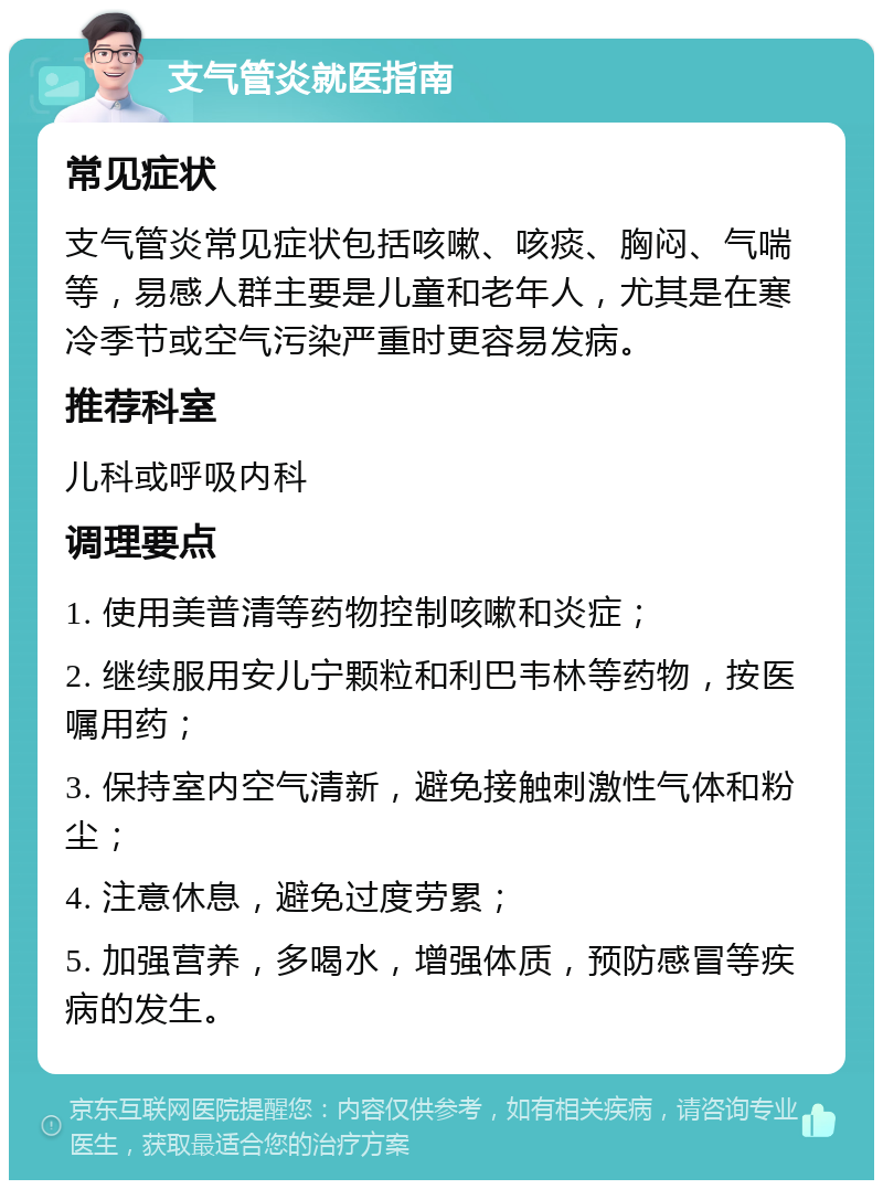 支气管炎就医指南 常见症状 支气管炎常见症状包括咳嗽、咳痰、胸闷、气喘等，易感人群主要是儿童和老年人，尤其是在寒冷季节或空气污染严重时更容易发病。 推荐科室 儿科或呼吸内科 调理要点 1. 使用美普清等药物控制咳嗽和炎症； 2. 继续服用安儿宁颗粒和利巴韦林等药物，按医嘱用药； 3. 保持室内空气清新，避免接触刺激性气体和粉尘； 4. 注意休息，避免过度劳累； 5. 加强营养，多喝水，增强体质，预防感冒等疾病的发生。